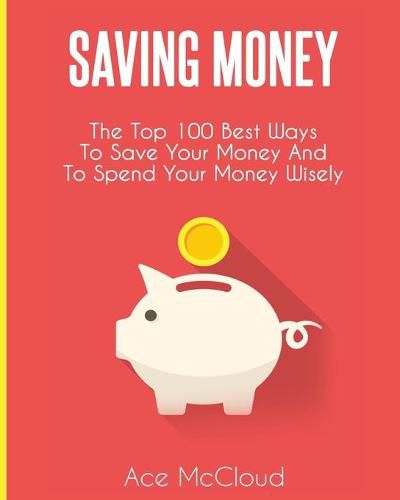 Cover image for Saving Money: The Top 100 Best Ways To Save Your Money And To Spend Your Money Wisely