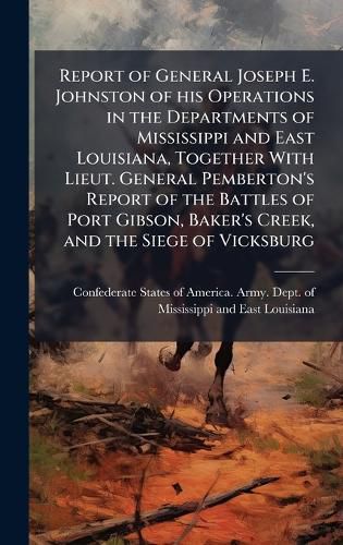 Cover image for Report of General Joseph E. Johnston of his Operations in the Departments of Mississippi and East Louisiana, Together With Lieut. General Pemberton's Report of the Battles of Port Gibson, Baker's Creek, and the Siege of Vicksburg