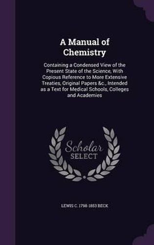 Cover image for A Manual of Chemistry: Containing a Condensed View of the Present State of the Science, with Copious Reference to More Extensive Treaties, Original Papers &C., Intended as a Text for Medical Schools, Colleges and Academies