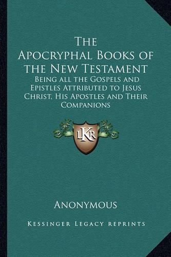 Cover image for The Apocryphal Books of the New Testament: Being All the Gospels and Epistles Attributed to Jesus Christ, His Apostles and Their Companions