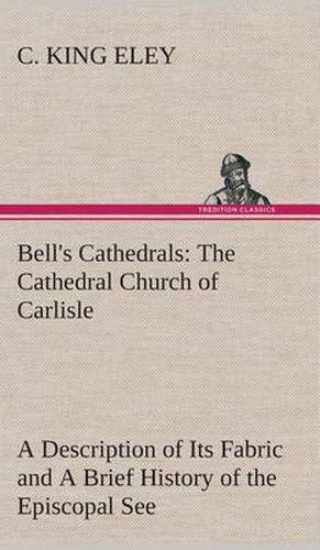 Bell's Cathedrals: The Cathedral Church of Carlisle A Description of Its Fabric and A Brief History of the Episcopal See