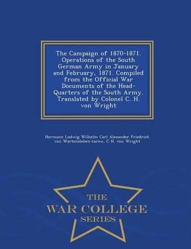 The Campaign of 1870-1871. Operations of the South German Army in January and February, 1871. Compiled from the Official War Documents of the Head-Quarters of the South Army. Translated by Colonel C. H. Von Wright - War College Series