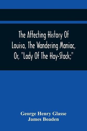 The Affecting History Of Louisa, The Wandering Maniac, Or, Lady Of The Hay-Stack; So Called, From Having Taken Up Her Residence Under That Shelter, In The Village Of Bourton, Near Bristol, In A State Of Melancholy Derangement; And Supposed To Be A Natural Daug