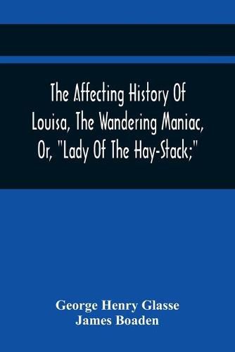 The Affecting History Of Louisa, The Wandering Maniac, Or, "Lady Of The Hay-Stack;" So Called, From Having Taken Up Her Residence Under That Shelter, In The Village Of Bourton, Near Bristol, In A State Of Melancholy Derangement; And Supposed To Be A Natural Da