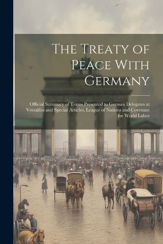 Cover image for The Treaty of Peace With Germany; Official Summary of Terms Presented to German Delegates at Versailles and Special Articles, League of Nations and Covenant for World Labor