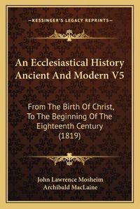 Cover image for An Ecclesiastical History Ancient and Modern V5: From the Birth of Christ, to the Beginning of the Eighteenth Century (1819)