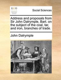 Cover image for Address and Proposals from Sir John Dalrymple, Bart. on the Subject of the Coal, Tar, and Iron, Branches of Trade.