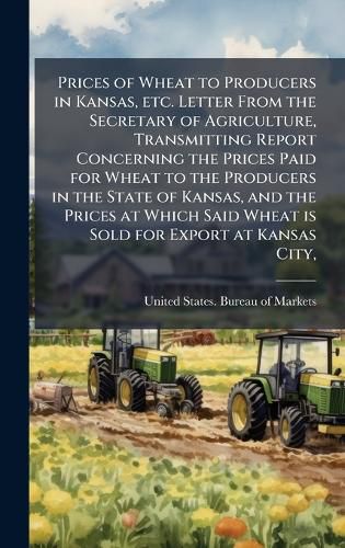 Cover image for Prices of Wheat to Producers in Kansas, etc. Letter From the Secretary of Agriculture, Transmitting Report Concerning the Prices Paid for Wheat to the Producers in the State of Kansas, and the Prices at Which Said Wheat is Sold for Export at Kansas City,