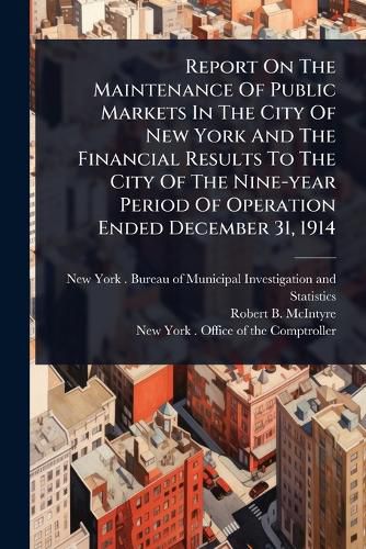 Cover image for Report On The Maintenance Of Public Markets In The City Of New York And The Financial Results To The City Of The Nine-year Period Of Operation Ended December 31, 1914