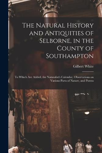 The Natural History and Antiquities of Selborne, in the County of Southampton: to Which Are Added, the Naturalist's Calendar, Observations on Various Parts of Nature, and Poems