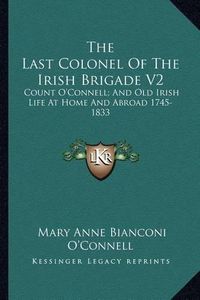 Cover image for The Last Colonel of the Irish Brigade V2: Count O'Connell; And Old Irish Life at Home and Abroad 1745-1833