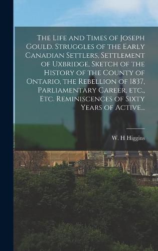 Cover image for The Life and Times of Joseph Gould. Struggles of the Early Canadian Settlers, Settlement of Uxbridge, Sketch of the History of the County of Ontario, the Rebellion of 1837, Parliamentary Career, Etc., Etc. Reminiscences of Sixty Years of Active...