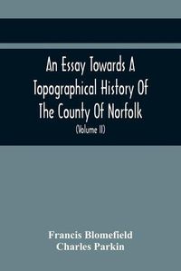 Cover image for An Essay Towards A Topographical History Of The County Of Norfolk: Containing A Description Of The Towns, Villages, And Hamlets, With The Foundations Of Monasteries, Churches, Chapels, Chantries, And Other Religious Buildings (Volume Ii)