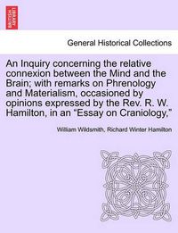 Cover image for An Inquiry Concerning the Relative Connexion Between the Mind and the Brain; With Remarks on Phrenology and Materialism, Occasioned by Opinions Expressed by the REV. R. W. Hamilton, in an  Essay on Craniology,