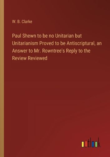 Cover image for Paul Shewn to be no Unitarian but Unitarianism Proved to be Antiscriptural, an Answer to Mr. Rowntree's Reply to the Review Reviewed