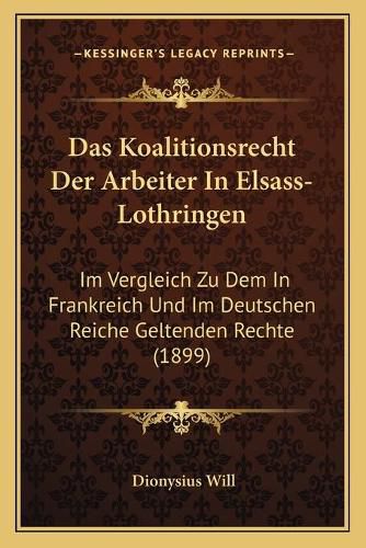 Das Koalitionsrecht Der Arbeiter in Elsass-Lothringen: Im Vergleich Zu Dem in Frankreich Und Im Deutschen Reiche Geltenden Rechte (1899)