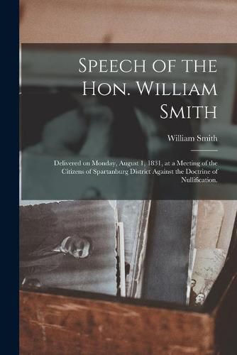 Cover image for Speech of the Hon. William Smith: Delivered on Monday, August 1, 1831, at a Meeting of the Citizens of Spartanburg District Against the Doctrine of Nullification.