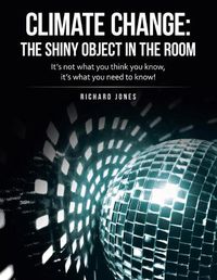 Cover image for Climate Change: the Shiny Object in the Room: It's Not What You Think You Know, It's What You Need to Know!