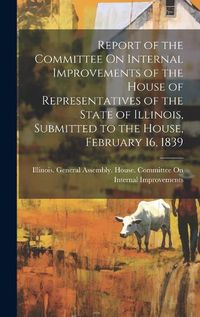 Cover image for Report of the Committee On Internal Improvements of the House of Representatives of the State of Illinois, Submitted to the House, February 16, 1839