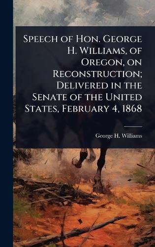 Cover image for Speech of Hon. George H. Williams, of Oregon, on Reconstruction; Delivered in the Senate of the United States, February 4, 1868
