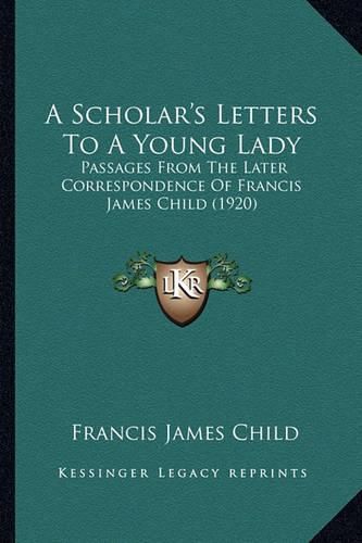 A Scholar's Letters to a Young Lady a Scholar's Letters to a Young Lady: Passages from the Later Correspondence of Francis James Chilpassages from the Later Correspondence of Francis James Child (1920) D (1920)