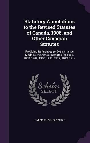 Cover image for Statutory Annotations to the Revised Statutes of Canada, 1906, and Other Canadian Statutes: Providing References to Every Change Made by the Annual Statutes for 1907, 1908, 1909, 1910, 1911, 1912, 1913, 1914