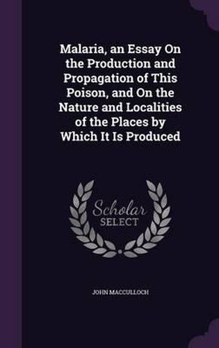 Cover image for Malaria, an Essay on the Production and Propagation of This Poison, and on the Nature and Localities of the Places by Which It Is Produced