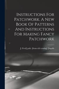 Cover image for Instructions For Patchwork. A New Book Of Patterns And Instructions For Making Fancy Patchwork