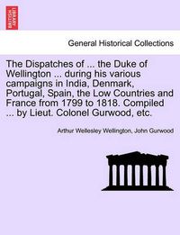 Cover image for The Dispatches of ... the Duke of Wellington ... During His Various Campaigns in India, Denmark, Portugal, Spain, the Low Countries and France from 1799 to 1818. Compiled ... by Lieut. Colonel Gurwood, Etc.