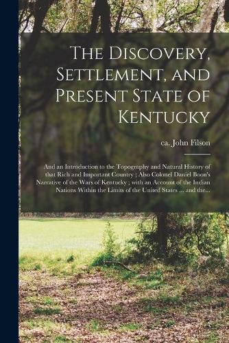 Cover image for The Discovery, Settlement, and Present State of Kentucky: and an Introduction to the Topography and Natural History of That Rich and Important Country; Also Colonel Daniel Boon's Narrative of the Wars of Kentucky; With an Account of the Indian...