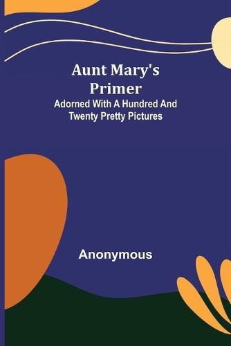 Cover image for Aunt Mary's Primer; Adorned with a Hundred and Twenty Pretty Pictures