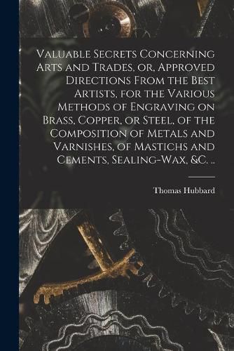 Cover image for Valuable Secrets Concerning Arts and Trades, or, Approved Directions From the Best Artists, for the Various Methods of Engraving on Brass, Copper, or Steel, of the Composition of Metals and Varnishes, of Mastichs and Cements, Sealing-wax, &c. ..