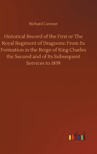 Historical Record of the First or The Royal Regiment of Dragoons: From Its Formation in the Reign of King Charles the Second and of Its Subsequent Services to 1839