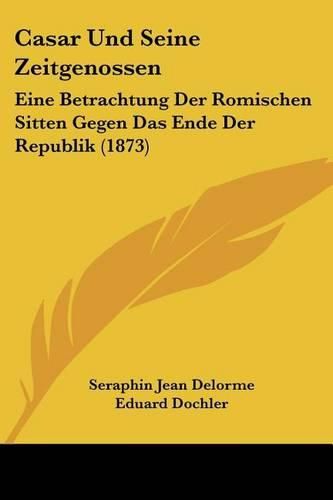 Casar Und Seine Zeitgenossen: Eine Betrachtung Der Romischen Sitten Gegen Das Ende Der Republik (1873)