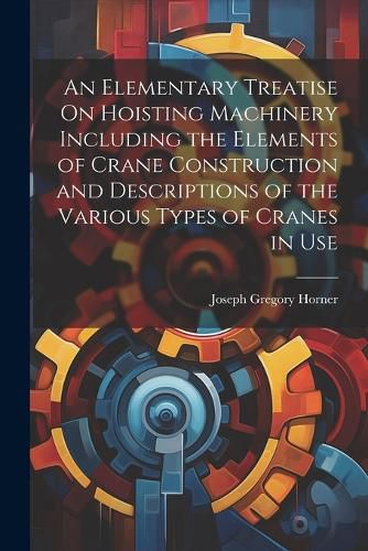 An Elementary Treatise On Hoisting Machinery Including the Elements of Crane Construction and Descriptions of the Various Types of Cranes in Use