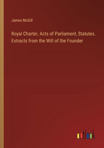 Royal Charter, Acts of Parliament, Statutes. Extracts from the Will of the Founder