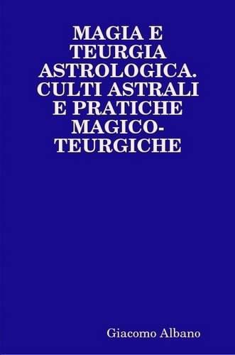 Magia E Teurgia Astrologica. Culti Astrali E Pratiche Magico-Teurgiche