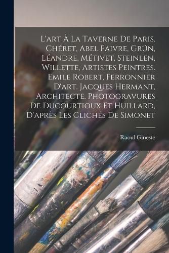 Cover image for L'art a la Taverne de Paris. Cheret, Abel Faivre, Gruen, Leandre, Metivet, Steinlen, Willette, artistes peintres. Emile Robert, ferronnier d'art. Jacques Hermant, architecte. Photogravures de Ducourtioux et Huillard, d'apres les cliches de Simonet
