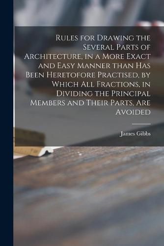 Cover image for Rules for Drawing the Several Parts of Architecture, in a More Exact and Easy Manner Than Has Been Heretofore Practised, by Which All Fractions, in Dividing the Principal Members and Their Parts, Are Avoided