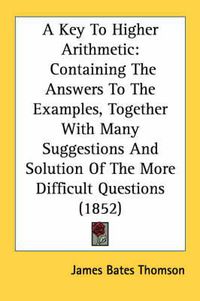 Cover image for A Key to Higher Arithmetic: Containing the Answers to the Examples, Together with Many Suggestions and Solution of the More Difficult Questions (1852)