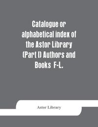 Cover image for Catalogue or alphabetical index of the Astor Library (Part I) Authors and Books F-L.