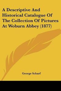 Cover image for A Descriptive and Historical Catalogue of the Collection of Pictures at Woburn Abbey (1877)