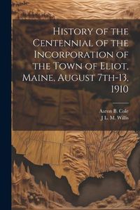 Cover image for History of the Centennial of the Incorporation of the Town of Eliot, Maine, August 7th-13, 1910