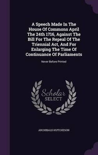 Cover image for A Speech Made in the House of Commons April the 24th 1716, Against the Bill for the Repeal of the Triennial ACT, and for Enlarging the Time of Continuance of Parliaments: Never Before Printed
