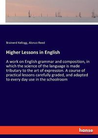 Cover image for Higher Lessons in English: A work on English grammar and composition, in which the science of the language is made tributary to the art of expression. A course of practical lessons carefully graded, and adapted to every day use in the schoolroom