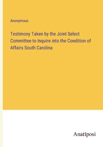 Cover image for Testimony Taken by the Joint Select Committee to Inquire into the Condition of Affairs South Carolina