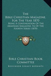 Cover image for The Bible Christian Magazine, for the Year 1870: Being a Continuation of the Arminian Magazine, V6 of the Fourth Series (1870)