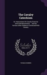 Cover image for The Cavalry Catechism: Or, Instructions on Cavalry Exercise and Field Movements ... and on Various Other Subjects Connected with Cavalry