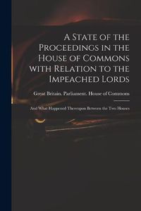 Cover image for A State of the Proceedings in the House of Commons With Relation to the Impeached Lords: and What Happened Thereupon Between the Two Houses