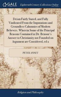 Cover image for Deism Fairly Stated, and Fully Vindicated From the Imputations and Groundless Calumnies of Modern Believers. Wherein Some of the Principal Reasons Contained in Dr. Benson's Answer to Christianity not Founded on Argument are Considered, ed 2